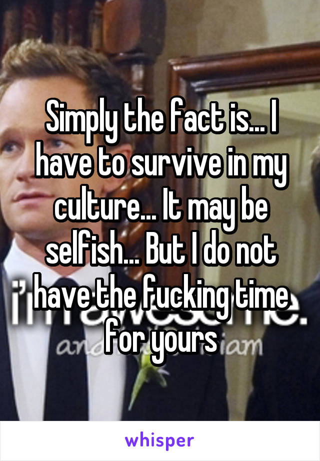 Simply the fact is... I have to survive in my culture... It may be selfish... But I do not have the fucking time for yours