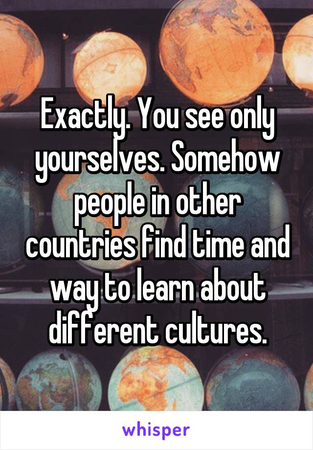 Exactly. You see only yourselves. Somehow people in other countries find time and way to learn about different cultures.