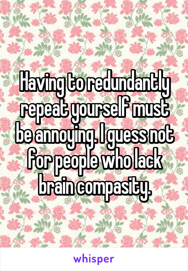 Having to redundantly repeat yourself must be annoying. I guess not for people who lack brain compasity.