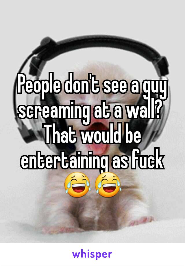 People don't see a guy screaming at a wall? 
That would be entertaining as fuck 😂😂