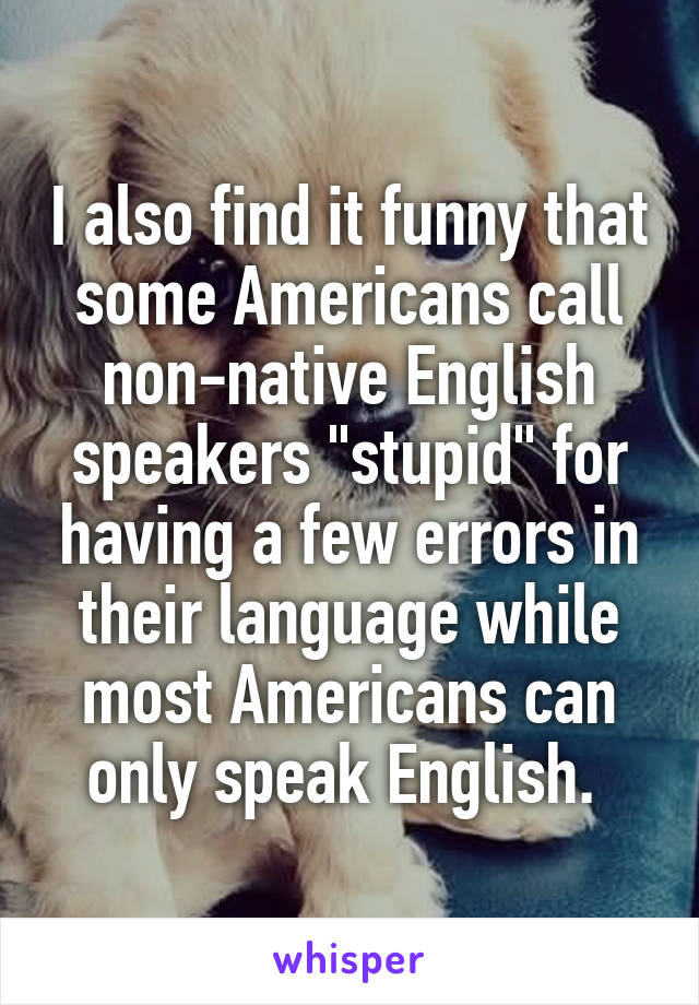 I also find it funny that some Americans call non-native English speakers "stupid" for having a few errors in their language while most Americans can only speak English. 