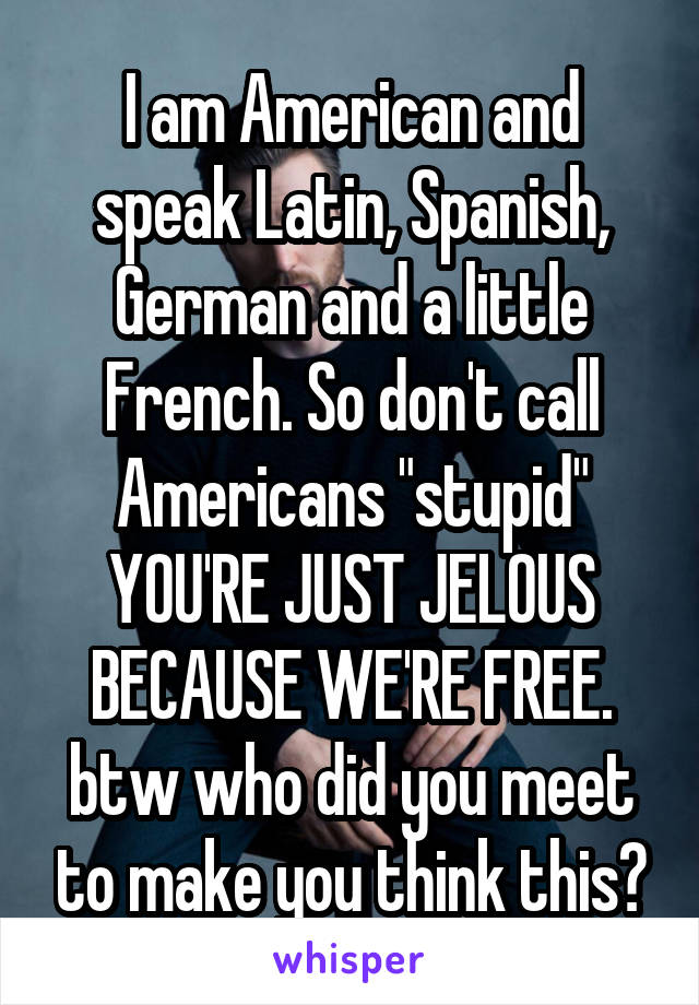 I am American and speak Latin, Spanish, German and a little French. So don't call Americans "stupid" YOU'RE JUST JELOUS BECAUSE WE'RE FREE. btw who did you meet to make you think this?