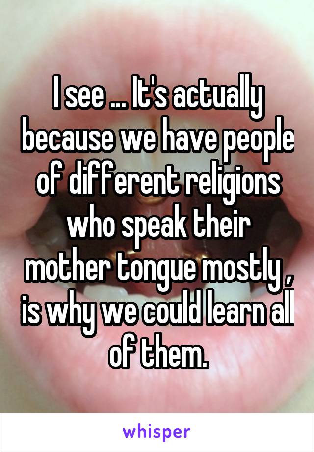 I see ... It's actually because we have people of different religions who speak their mother tongue mostly , is why we could learn all of them.