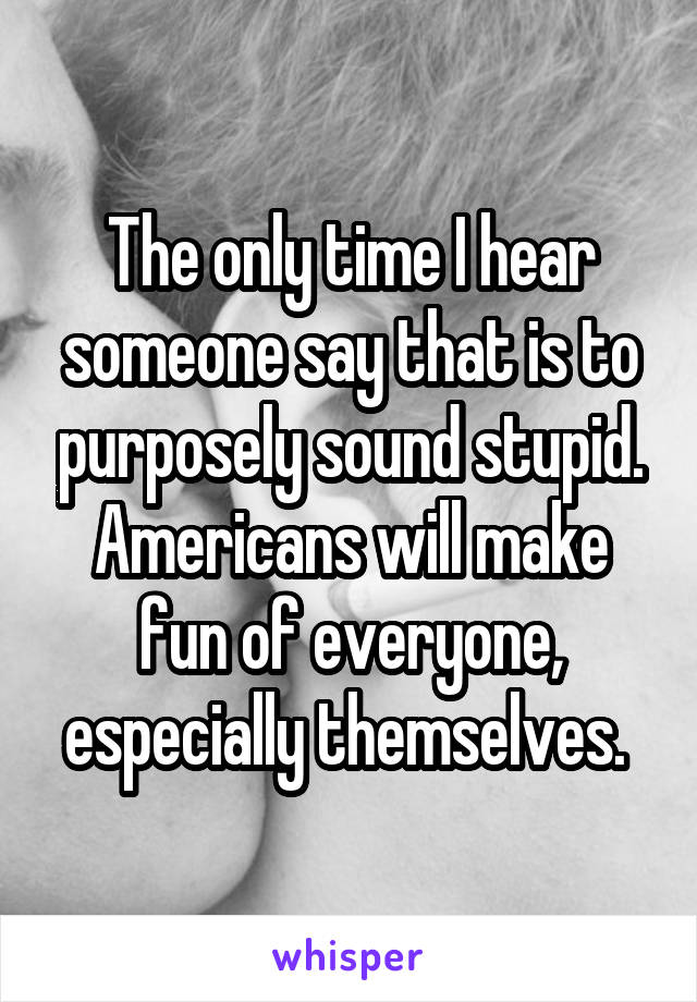 The only time I hear someone say that is to purposely sound stupid. Americans will make fun of everyone, especially themselves. 