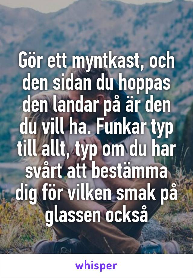 Gör ett myntkast, och den sidan du hoppas den landar på är den du vill ha. Funkar typ till allt, typ om du har svårt att bestämma dig för vilken smak på glassen också