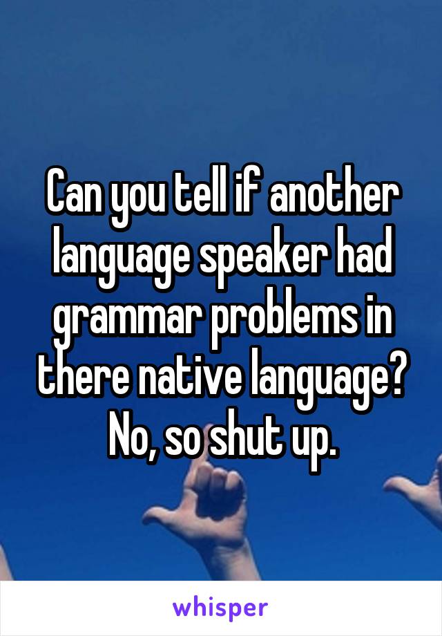 Can you tell if another language speaker had grammar problems in there native language? No, so shut up.