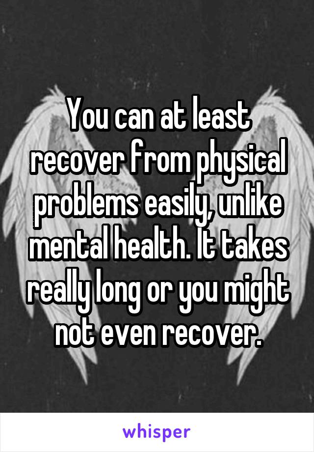 You can at least recover from physical problems easily, unlike mental health. It takes really long or you might not even recover.