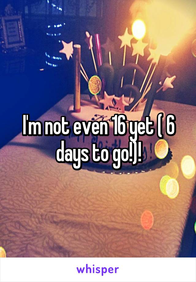 I'm not even 16 yet ( 6 days to go!)!