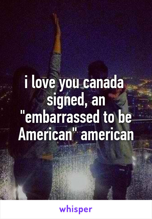 i love you canada 
signed, an "embarrassed to be American" american