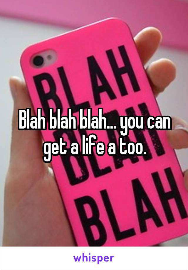 Blah blah blah... you can get a life a too.