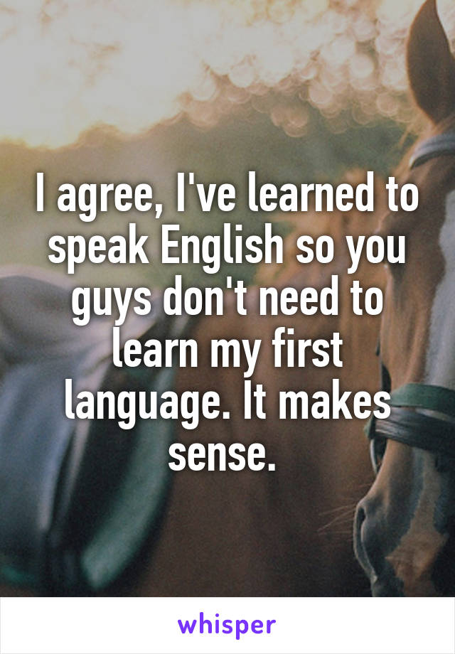 I agree, I've learned to speak English so you guys don't need to learn my first language. It makes sense. 