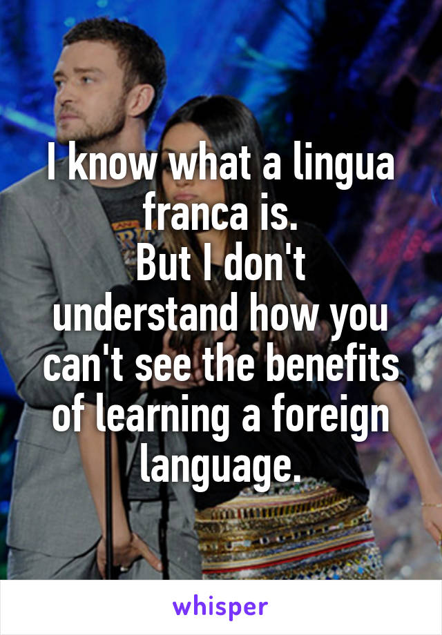 I know what a lingua franca is.
But I don't understand how you can't see the benefits of learning a foreign language.