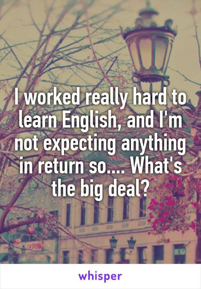 I worked really hard to learn English, and I'm not expecting anything in return so.... What's the big deal?