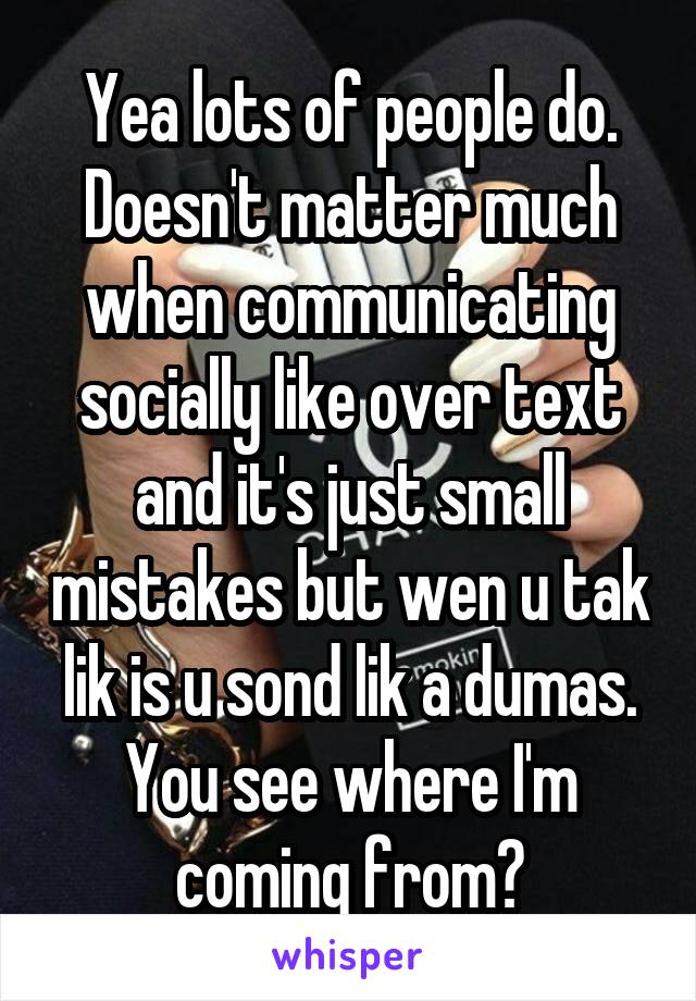 Yea lots of people do. Doesn't matter much when communicating socially like over text and it's just small mistakes but wen u tak lik is u sond lik a dumas. You see where I'm coming from?