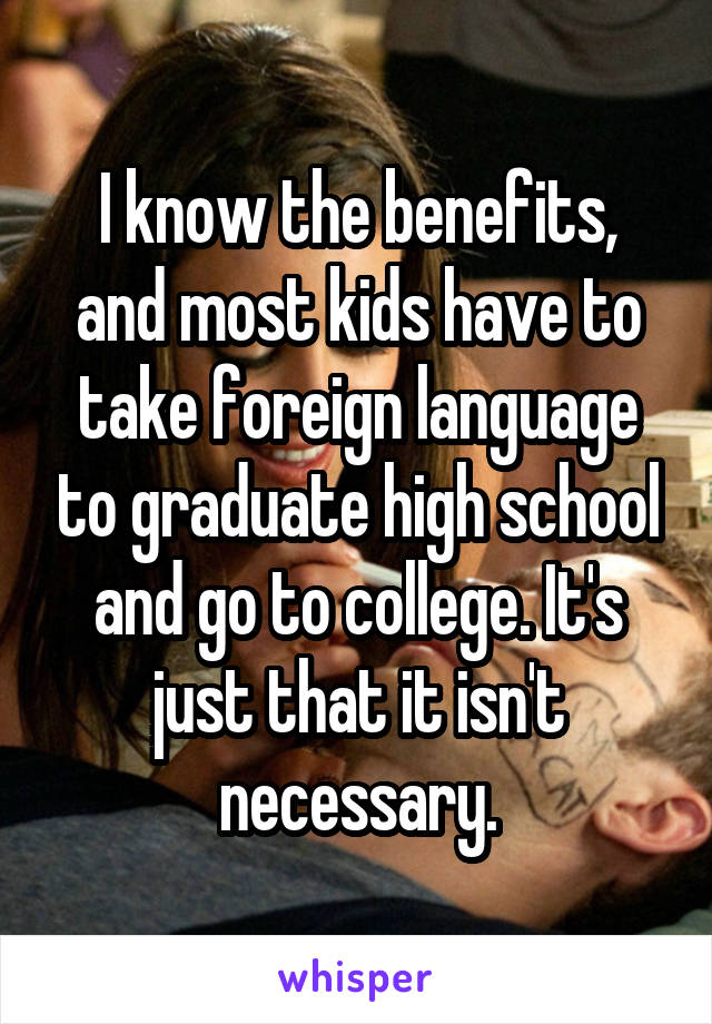 I know the benefits, and most kids have to take foreign language to graduate high school and go to college. It's just that it isn't necessary.