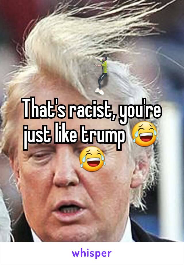 That's racist, you're just like trump 😂😂