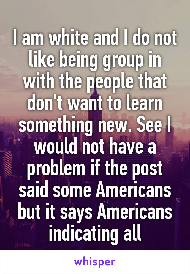 I am white and I do not like being group in with the people that don't want to learn something new. See I would not have a problem if the post said some Americans but it says Americans indicating all