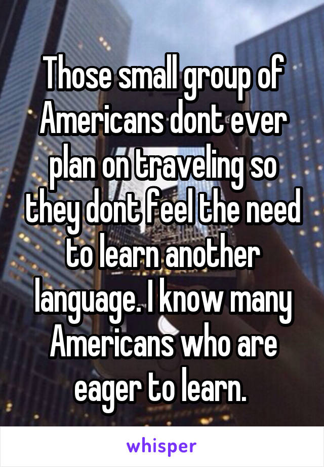 Those small group of Americans dont ever plan on traveling so they dont feel the need to learn another language. I know many Americans who are eager to learn. 