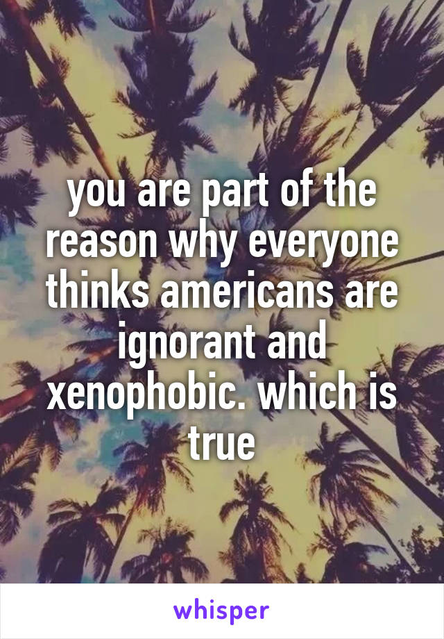 you are part of the reason why everyone thinks americans are ignorant and xenophobic. which is true