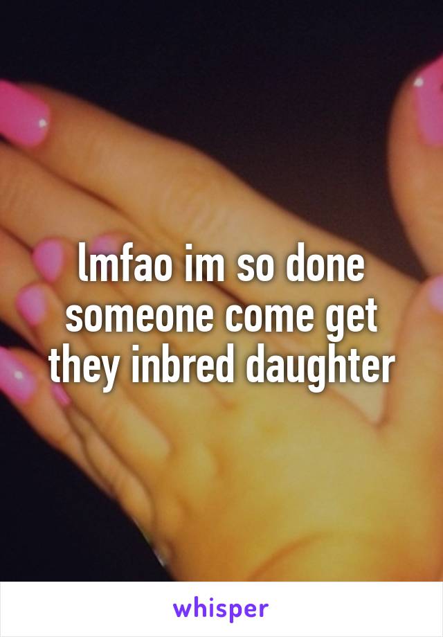 lmfao im so done someone come get they inbred daughter