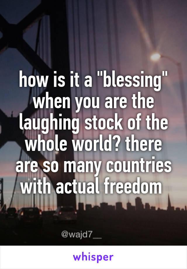 how is it a "blessing" when you are the laughing stock of the whole world? there are so many countries with actual freedom 