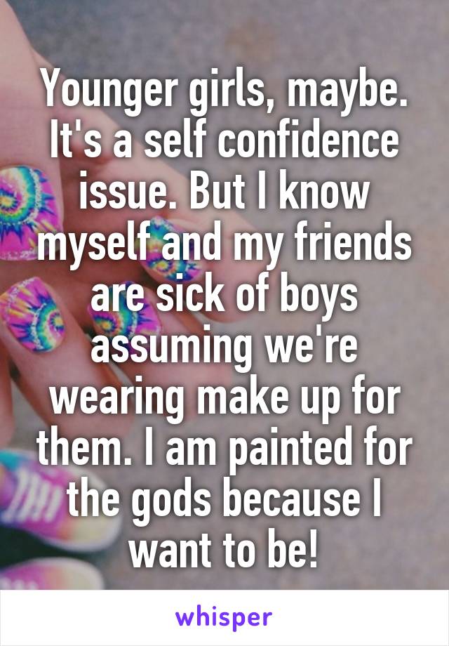 Younger girls, maybe. It's a self confidence issue. But I know myself and my friends are sick of boys assuming we're wearing make up for them. I am painted for the gods because I want to be!