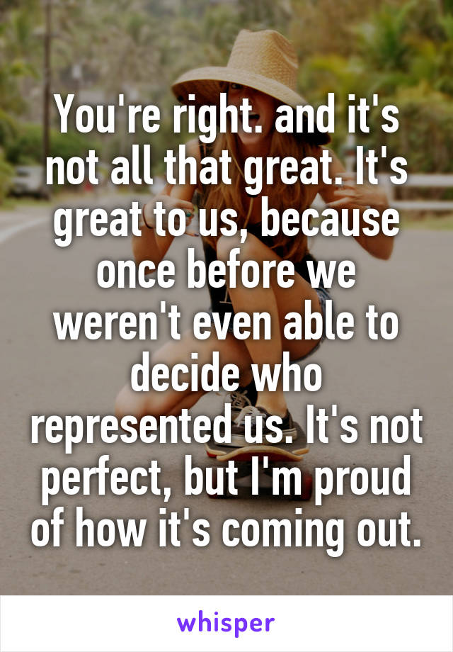 You're right. and it's not all that great. It's great to us, because once before we weren't even able to decide who represented us. It's not perfect, but I'm proud of how it's coming out.