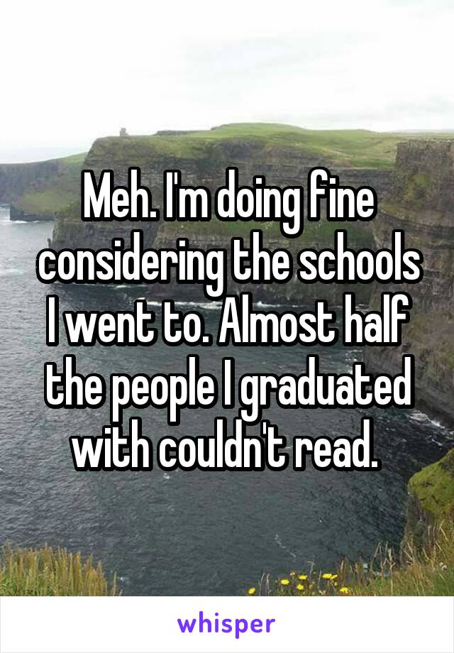 Meh. I'm doing fine considering the schools I went to. Almost half the people I graduated with couldn't read. 