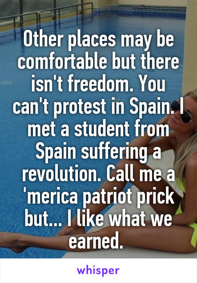 Other places may be comfortable but there isn't freedom. You can't protest in Spain. I met a student from Spain suffering a revolution. Call me a 'merica patriot prick but... I like what we earned. 