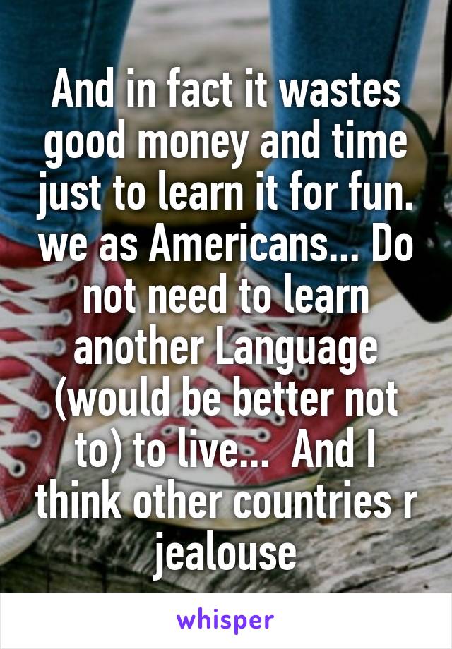 And in fact it wastes good money and time just to learn it for fun. we as Americans... Do not need to learn another Language (would be better not to) to live...  And I think other countries r jealouse