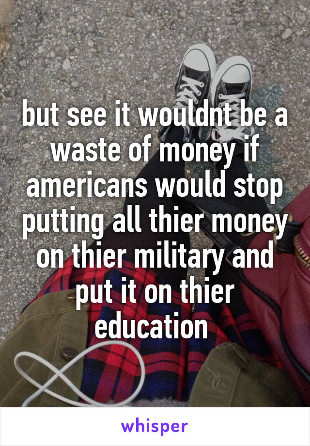 but see it wouldnt be a waste of money if americans would stop putting all thier money on thier military and put it on thier education 