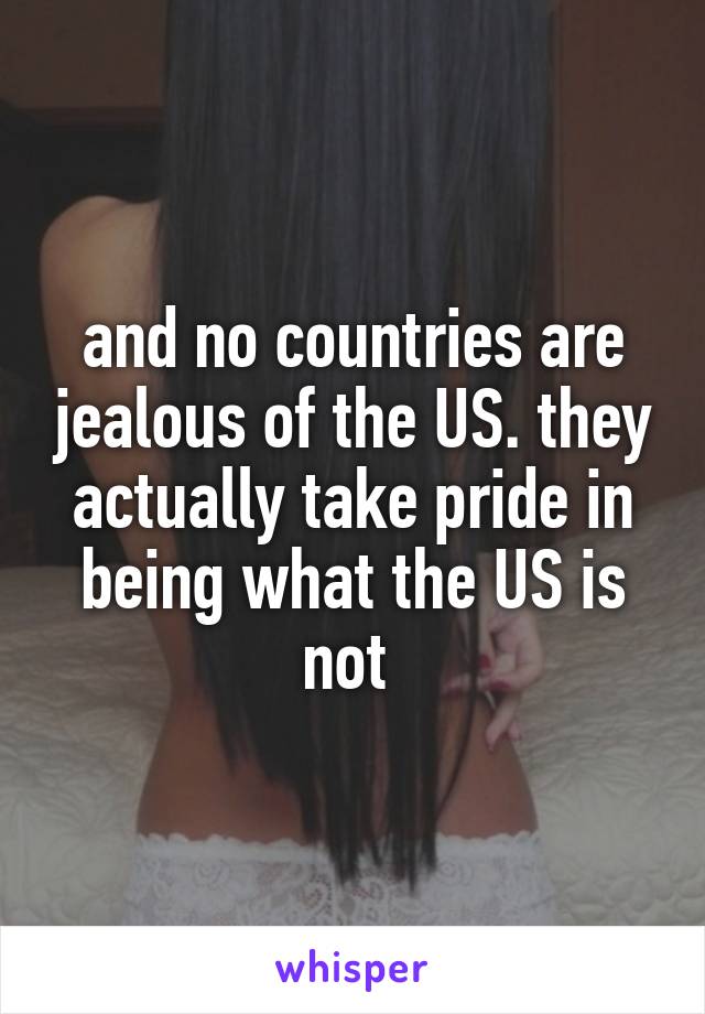 and no countries are jealous of the US. they actually take pride in being what the US is not 