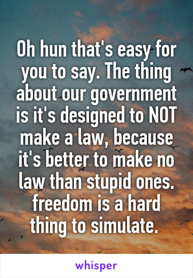 Oh hun that's easy for you to say. The thing about our government is it's designed to NOT make a law, because it's better to make no law than stupid ones. freedom is a hard thing to simulate. 