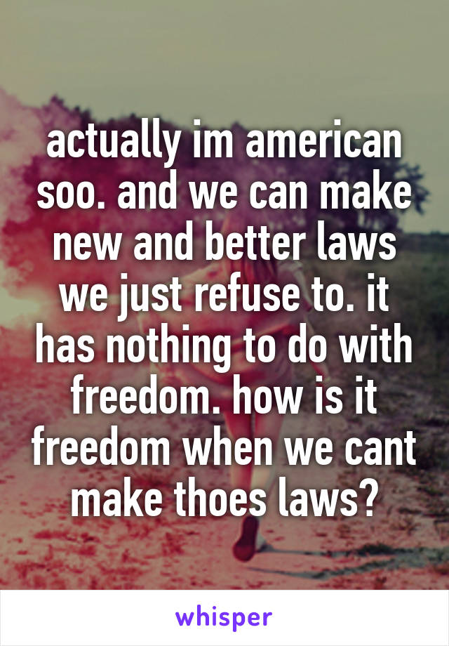 actually im american soo. and we can make new and better laws we just refuse to. it has nothing to do with freedom. how is it freedom when we cant make thoes laws?