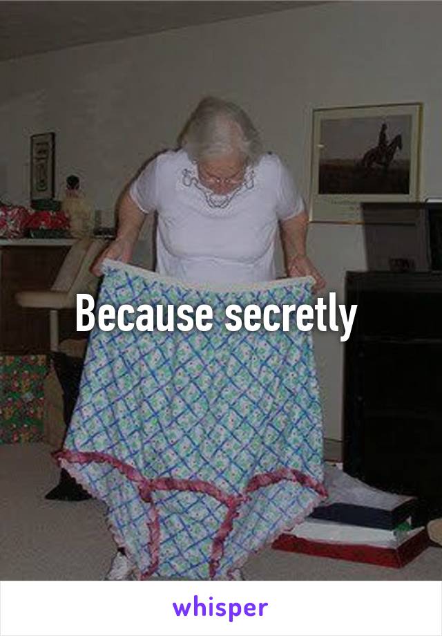 Because secretly 