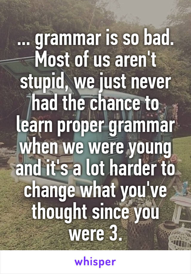 ... grammar is so bad. Most of us aren't stupid, we just never had the chance to learn proper grammar when we were young and it's a lot harder to change what you've thought since you were 3.