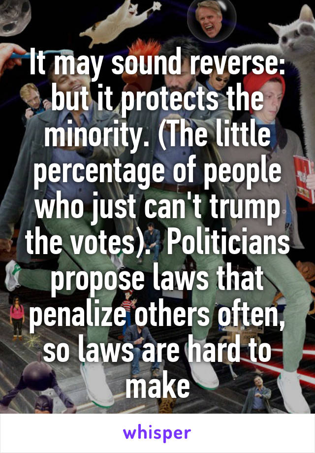 It may sound reverse: but it protects the minority. (The little percentage of people who just can't trump the votes).  Politicians propose laws that penalize others often, so laws are hard to make