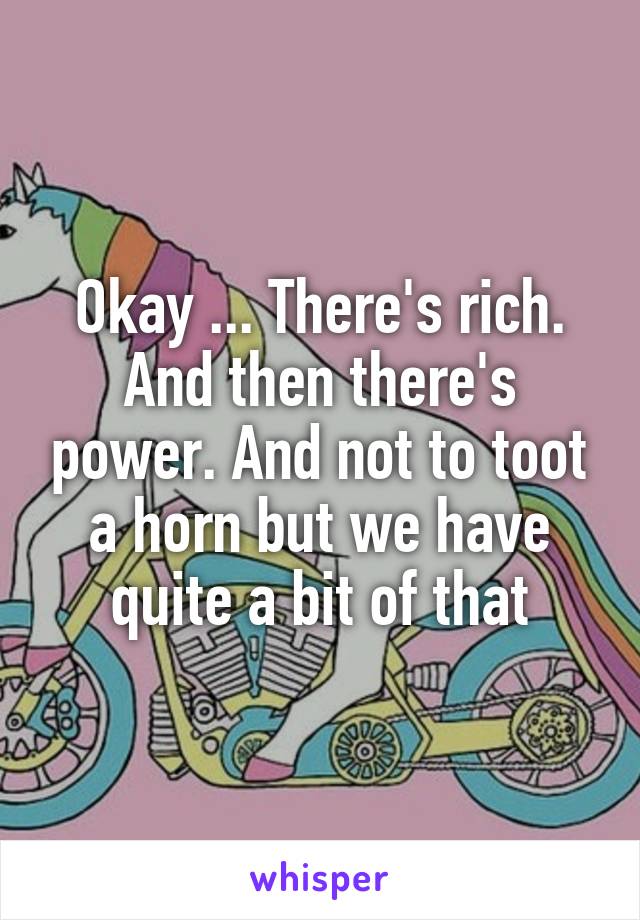 Okay ... There's rich. And then there's power. And not to toot a horn but we have quite a bit of that