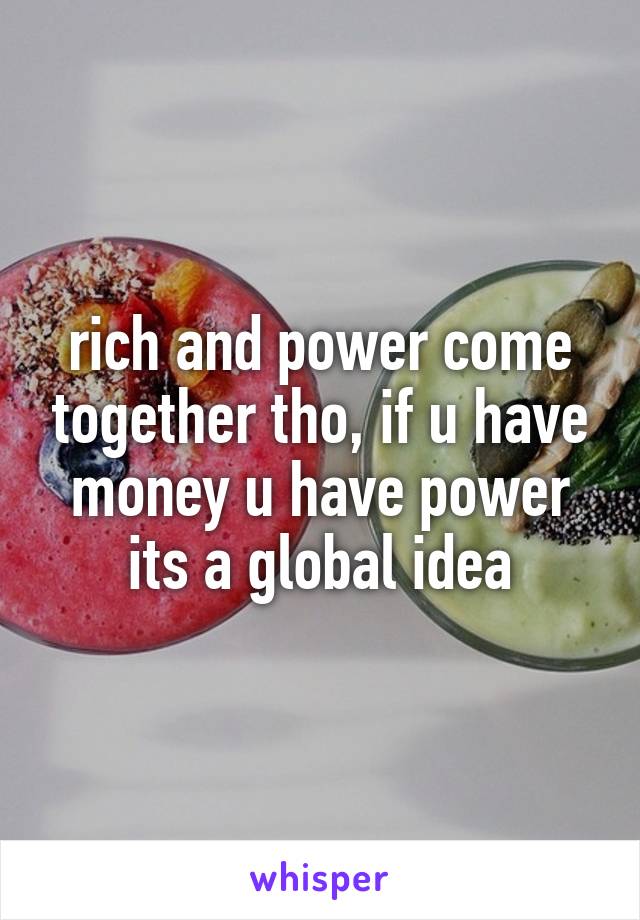 rich and power come together tho, if u have money u have power its a global idea