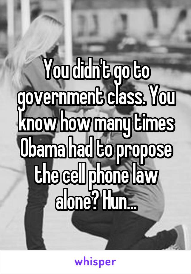 You didn't go to government class. You know how many times Obama had to propose the cell phone law alone? Hun...