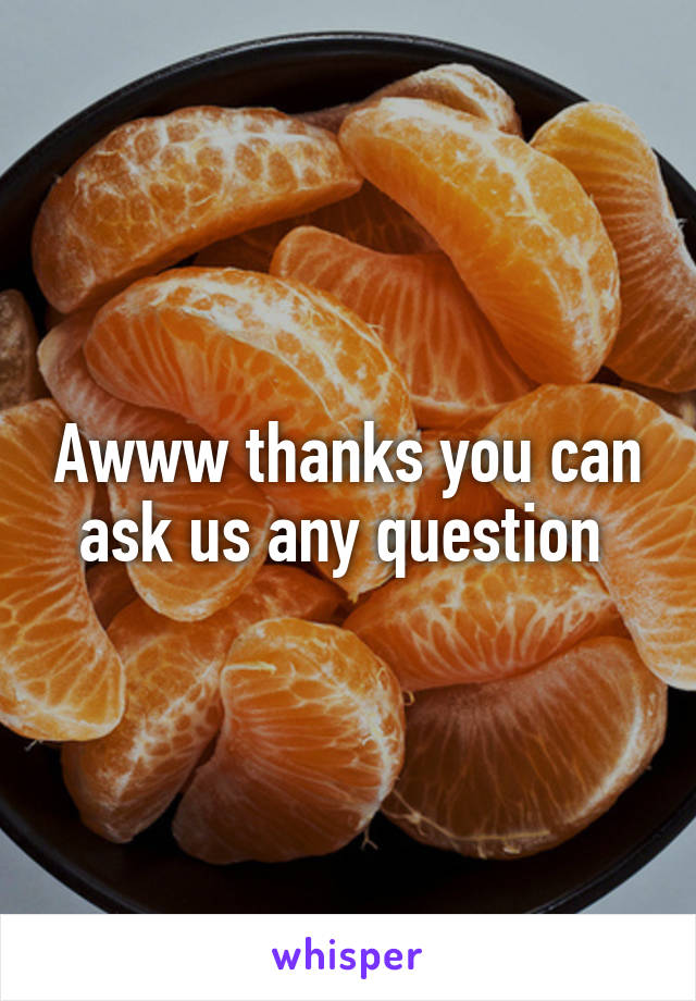 Awww thanks you can ask us any question 