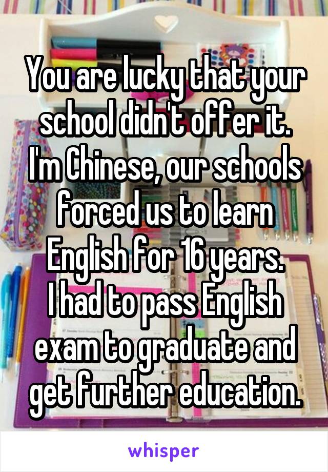 You are lucky that your school didn't offer it.
I'm Chinese, our schools forced us to learn English for 16 years.
I had to pass English exam to graduate and get further education.