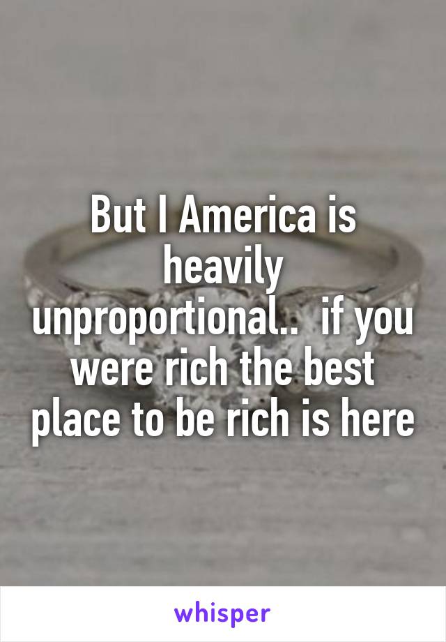 But I America is heavily unproportional..  if you were rich the best place to be rich is here