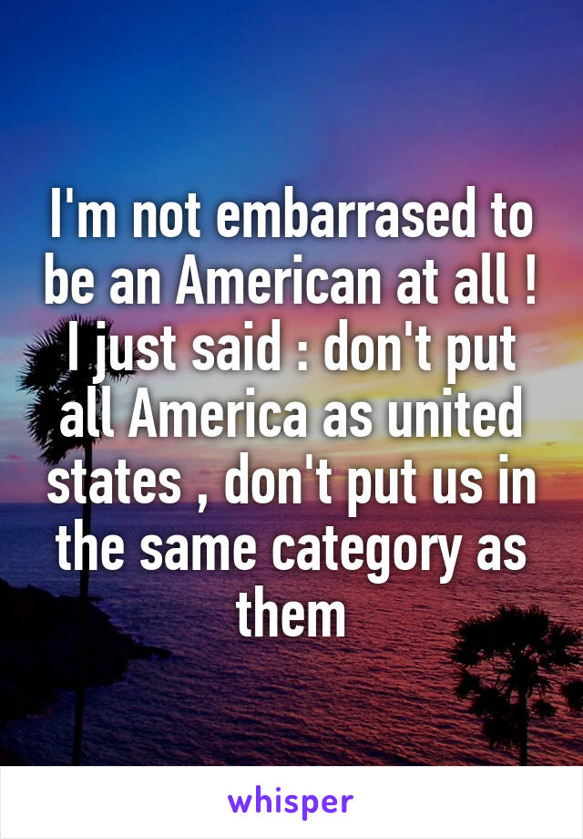 I'm not embarrased to be an American at all ! I just said : don't put all America as united states , don't put us in the same category as them