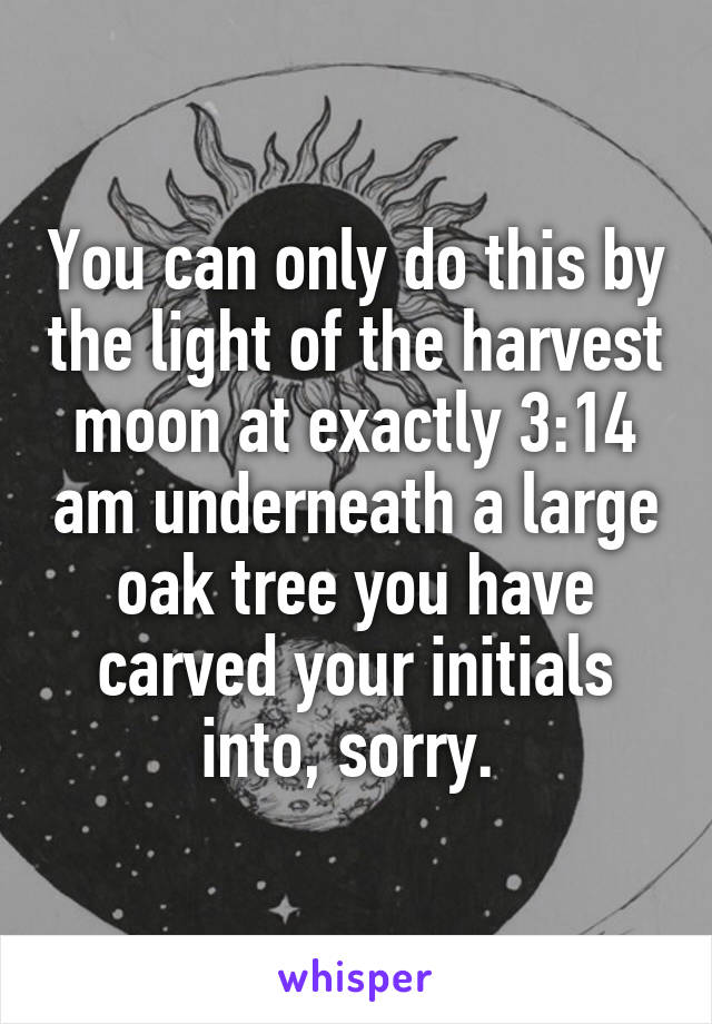 You can only do this by the light of the harvest moon at exactly 3:14 am underneath a large oak tree you have carved your initials into, sorry. 