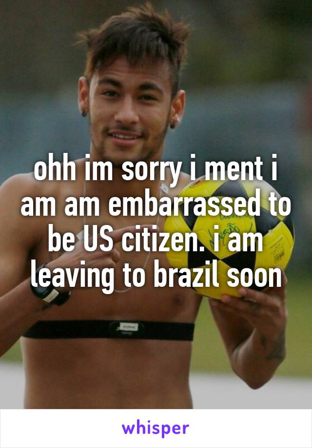 ohh im sorry i ment i am am embarrassed to be US citizen. i am leaving to brazil soon