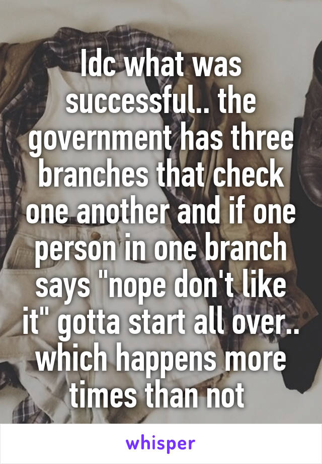 Idc what was successful.. the government has three branches that check one another and if one person in one branch says "nope don't like it" gotta start all over.. which happens more times than not 