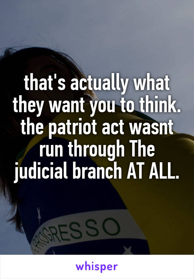 that's actually what they want you to think. the patriot act wasnt run through The judicial branch AT ALL. 