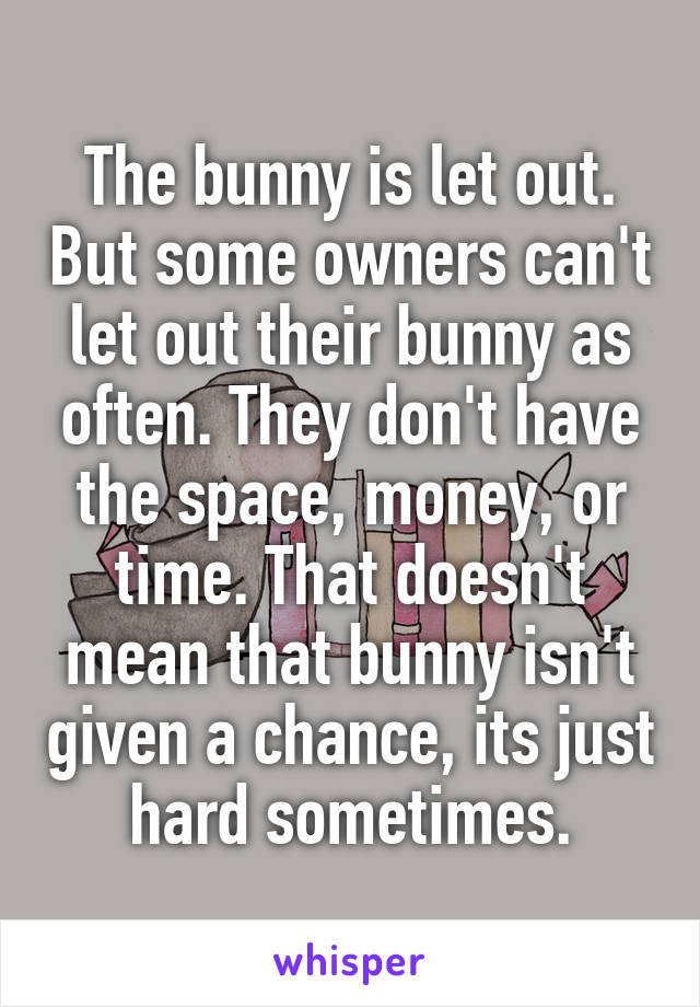 The bunny is let out. But some owners can't let out their bunny as often. They don't have the space, money, or time. That doesn't mean that bunny isn't given a chance, its just hard sometimes.