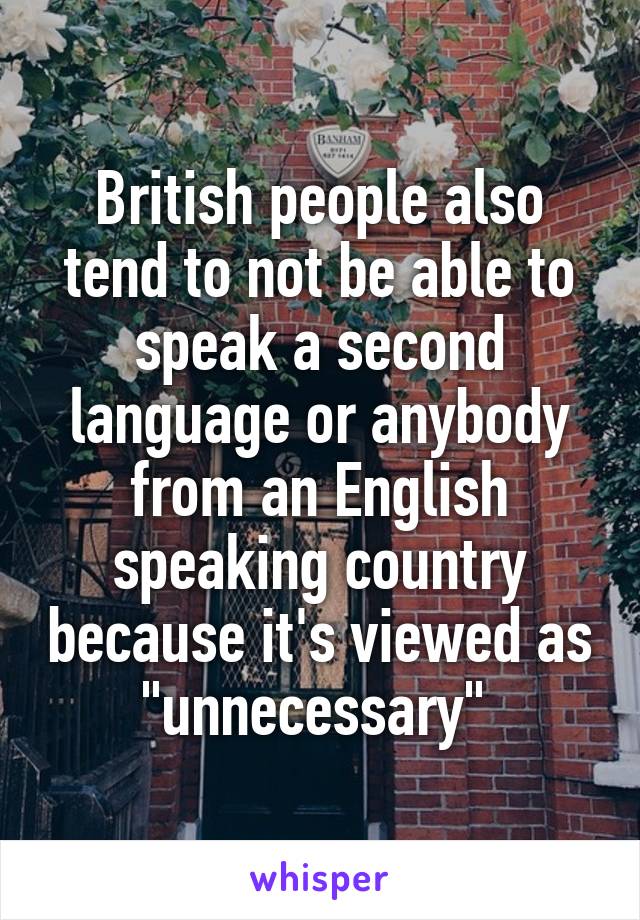 British people also tend to not be able to speak a second language or anybody from an English speaking country because it's viewed as "unnecessary" 